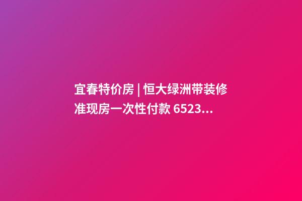 宜春特价房 | 恒大绿洲带装修准现房一次性付款 6523元/m²起